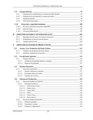 ESTRATEGIA DE DESARROLLO – MONTERO 2005 - 2009




    C.9       Energía eléctrica. ________________________________________________________ 97
      C.9.1        Cobertura de la red doméstica y consumo promedio familiar. __________________________ 97
      C.9.2        Cobertura de la red industrial y consumo promedio __________________________________ 99
      C.9.3        Alumbrado público ___________________________________________________________ 99
      C.9.4        Otras fuentes de energía. _______________________________________________________ 99

    C.10        Protección y seguridad ciudadana _______________________________________ 100
      C.10.1       Personal e infraestructura policial disponible ______________________________________ 100
      C.10.2       Zonas de riesgo _____________________________________________________________ 102
      C.10.3       Frecuencia delincuencial. _____________________________________________________ 103

D     ASPECTOS GENERO Y GENERACIONALES _____________________________ 106
      D.1.1        Participación de la mujer en la toma de decisiones __________________________________ 107
      D.1.2        Problemáticas en torno al tema de género. ________________________________________ 107
      D.1.3        Temática generacional. _______________________________________________________ 108

E     ASPECTOS ECONOMICO-PRODUCTIVOS _______________________________ 111
    E.1       Acceso y Uso Productivo del Suelo Urbano _________________________________ 111
      E.1.1        Tamaño y uso productivo del suelo urbano ________________________________________ 112
      E.1.2        Superficie promedio de los terrenos _____________________________________________ 112

    E.2       Uso del Suelo Agrícola ___________________________________________________ 112
      E.2.1     Tenencia del suelo ___________________________________________________________ 115
        E.2.1.1   Tamaño de la propiedad familiar y comunal_____________________________________ 115
        E.2.1.2   Origen de la propiedad _____________________________________________________ 117

    E.3       Sistema Financiero ______________________________________________________ 118
      E.3.1     Estructura institucional _______________________________________________________ 118
        E.3.1.1   Número, ubicación y cobertura _______________________________________________ 121
        E.3.1.2   Principales rubros de crédito _________________________________________________ 122
        E.3.1.3   Volumen de la cartera ______________________________________________________ 122

    E.4       Sistemas de Producción __________________________________________________ 123
      E.4.1      Sistema de Producción Agrícola ________________________________________________ 123
        E.4.1.1     Principales productos ______________________________________________________ 124
            E.4.1.1.1 Cultivo Caña Azúcar ____________________________________________________ 124
            E.4.1.1.2 Cultivo Arroz _________________________________________________________ 128
            E.4.1.1.3 Cultivo Maíz __________________________________________________________ 129
            E.4.1.1.4 SOYA _______________________________________________________________ 130
            E.4.1.1.5 Cultivo Yuca __________________________________________________________ 130
            E.4.1.1.6 Otros cultivos _________________________________________________________ 130
      E.4.2      Sistema de producción pecuario ________________________________________________ 131
        E.4.2.1     Población ganadera ________________________________________________________ 132
        E.4.2.2     Tecnología y manejo _______________________________________________________ 135
        E.4.2.3     Productos y subproductos ___________________________________________________ 135


CAEM Consultores                                        219
 