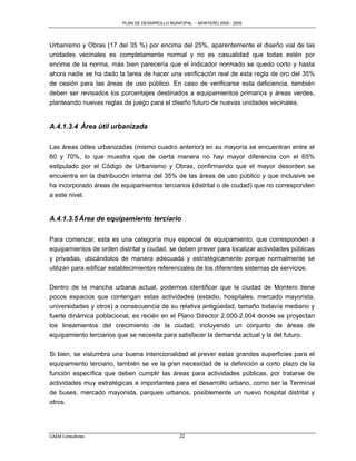 PLAN DE DESARROLLO MUNICIPAL – MONTERO 2005 - 2009




Urbanismo y Obras (17 del 35 %) por encima del 25%, aparentemente el diseño vial de las
unidades vecinales es completamente normal y no es casualidad que todas estén por
encima de la norma, más bien parecería que el indicador normado se quedo corto y hasta
ahora nadie se ha dado la tarea de hacer una verificación real de esta regla de oro del 35%
de cesión para las áreas de uso público. En caso de verificarse esta deficiencia, también
deben ser revisados los porcentajes destinados a equipamientos primarios y áreas verdes,
planteando nuevas reglas de juego para el diseño futuro de nuevas unidades vecinales.


A.4.1.3.4 Área útil urbanizada

Las áreas útiles urbanizadas (mismo cuadro anterior) en su mayoría se encuentran entre el
60 y 70%, lo que muestra que de cierta manera no hay mayor diferencia con el 65%
estipulado por el Código de Urbanismo y Obras, confirmando que el mayor desorden se
encuentra en la distribución interna del 35% de las áreas de uso público y que inclusive se
ha incorporado áreas de equipamientos terciarios (distrital o de ciudad) que no corresponden
a este nivel.


A.4.1.3.5 Área de equipamiento terciario

Para comenzar, esta es una categoría muy especial de equipamiento, que corresponden a
equipamientos de orden distrital y ciudad, se deben prever para localizar actividades públicas
y privadas, ubicándolos de manera adecuada y estratégicamente porque normalmente se
utilizan para edificar establecimientos referenciales de los diferentes sistemas de servicios.

Dentro de la mancha urbana actual, podemos identificar que la ciudad de Montero tiene
pocos espacios que contengan estas actividades (estadio, hospitales, mercado mayorista,
universidades y otros) a consecuencia de su relativa antigüedad, tamaño todavía mediano y
fuerte dinámica poblacional, es recién en el Plano Director 2.000-2.004 donde se proyectan
los lineamientos del crecimiento de la ciudad, incluyendo un conjunto de áreas de
equipamiento terciarios que se necesita para satisfacer la demanda actual y la del futuro.

Si bien, se vislumbra una buena intencionalidad al prever estas grandes superficies para el
equipamiento terciario, también se ve la gran necesidad de la definición a corto plazo de la
función específica que deben cumplir las áreas para actividades públicas, por tratarse de
actividades muy estratégicas e importantes para el desarrollo urbano, como ser la Terminal
de buses, mercado mayorista, parques urbanos, posiblemente un nuevo hospital distrital y
otros.




CAEM Consultores                                22
 