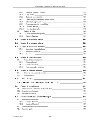 ESTRATEGIA DE DESARROLLO – MONTERO 2005 - 2009




        E.4.2.4   Manejo de praderas y forrajes ________________________________________________ 138
        E.4.2.5   Carga animal _____________________________________________________________ 139
        E.4.2.6   Destino de la producción ___________________________________________________ 139
        E.4.2.7   Presencia de enfermedades y sanidad animal ____________________________________ 140
        E.4.2.8   Infraestructura productiva: __________________________________________________ 140
        E.4.2.9   Costos de producción y rentabilidad ___________________________________________ 141
        E.4.2.10     Ganado porcino ________________________________________________________ 142
        E.4.2.11     Producción avícola ______________________________________________________ 142
      E.4.3     Cadenas de valor ____________________________________________________________ 143
        E.4.3.1   Cadena bovinos carne y leche ________________________________________________ 143
        E.4.3.2   Cadena caña azúcar ________________________________________________________ 145

    E.5       Sistema de producción forestal ____________________________________________ 146

    E.6       Sistema de producción minera ____________________________________________ 146

    E.7       Sistema de producción industrial __________________________________________ 146
           E.7.1.1     Sector de la Pequeña Industria. _______________________________________________ 147
           E.7.1.2     Industrias Alimenticias _____________________________________________________ 149
           E.7.1.3     Otros Sectores ____________________________________________________________ 154

    E.8       Sistema de comercialización ______________________________________________ 154
      E.8.1     Formas de comercialización ___________________________________________________ 155
        E.8.1.1   Comercio formal __________________________________________________________ 155
        E.8.1.2   Comercio informal ________________________________________________________ 155
        E.8.1.3   Ferias y mercados existentes _________________________________________________ 156

    E.9       Sistema de servicios turísticos _____________________________________________ 158
      E.9.1          Sitios y eventos de interés turístico: _____________________________________________ 158
      E.9.2          Oferta hotelera ______________________________________________________________ 161

    E.10        Otros Servicios _______________________________________________________ 161

F     ASPECTOS ORGANIZATIVO-INSTITUCIONALES ________________________ 169
    F.1       Formas de organización. _________________________________________________ 169
      F.1.1     Organizaciones Territoriales de Base (OTB’s). _______________________________________ 169
      F.1.2     Organizaciones Sociales ________________________________________________________ 173
      F.1.3     Comité de Vigilancia ___________________________________________________________ 173

    F.2       Funcionamiento del Gobierno Municipal ___________________________________ 174
      F.2.1 Estructura Administrativa _______________________________________________________ 174
         F.2.1.1 Concejo Municipal ________________________________________________________ 174
         F.2.1.2 Ejecutivo Municipal _______________________________________________________ 177
      F.2.2 Capacidad instalada y recursos humanos____________________________________________ 180
      F.2.3 Ingresos y gastos ______________________________________________________________ 182



CAEM Consultores                                          220
 