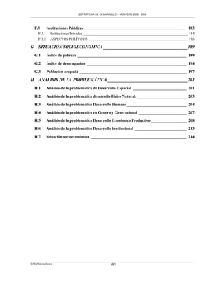 ESTRATEGIA DE DESARROLLO – MONTERO 2005 - 2009




    F.3       Instituciones Públicas ____________________________________________________ 183
      F.3.1     Instituciones Privadas. __________________________________________________________ 184
      F.3.2     ASPECTOS POLÍTICOS _______________________________________________________ 186

G     SITUACIÓN SOCIOECONOMICA _______________________________________ 189
    G.1       Índice de pobreza _______________________________________________________ 189

    G.2       Índice de desocupación __________________________________________________ 194

    G.3       Población ocupada ______________________________________________________ 197

H     ANALISIS DE LA PROBLEMÁTICA _____________________________________ 201
    H.1       Análisis de la problemática de Desarrollo Espacial ___________________________ 201

    H.2       Análisis de la problemática desarrollo Físico Natural. _________________________ 203

    H.3       Análisis de la problemática Desarrollo Humano ______________________________ 204

    H.4       Análisis de la problemática en Genero y Generacional ________________________ 207

    H.5       Análisis de la problemática Desarrollo Económico Productivo __________________ 208

    H.6       Análisis de la problemática Desarrollo Institucional __________________________ 213

    H.7       Situación socioeconómica ________________________________________________ 214




CAEM Consultores                                      221
 