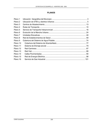 ESTRATEGIA DE DESARROLLO – MONTERO 2005 - 2009




                                                           PLANOS


Plano 1       Ubicación Geográfica del Municipio ...................................................................... 3
Plano 2       Ubicación de OTB‟s y distritos Urbanos ................................................................. 5
Plano 3       Centros de Abastecimiento................................................................................... 13
Plano 4       Rutas de Transporte ............................................................................................. 15
Plano 5       Servicio de Transporte Interprovincial .................................................................. 16
Plano 6       Evolución de la Mancha Urbana ........................................................................... 24
Plano 7       Unidades Educativas ............................................................................................ 48
Plano 8       Red de Establecimientos de Salud ....................................................................... 59
Plano 9       Cobertura del Sistema de Agua Potable .............................................................. 74
Plano 10        Cobertura del Sistema de Alcantarillado ........................................................... 77
Plano 11        Sistema de Drenaje pluvial ............................................................................... 79
Plano 12        Red Caminera ................................................................................................... 87
Plano 13        Red Vial............................................................................................................. 88
Plano 14        Calles Pavimentadas ........................................................................................ 90
Plano 15        Red de Energía Eléctrica .................................................................................. 98
Plano 16        Servicio de Gas Industrial ............................................................................... 101




CAEM Consultores                                                 225
 