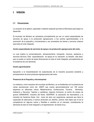 ESTRATEGIA DE DESARROLLO – MONTERO 2005 - 2009




I     VISION



I.1    Vocaciones

La vocación es la aptitud, capacidad o dotación especial que tiene el Municipio para lograr su
desarrollo.

El municipio de Montero se caracteriza principalmente por ser un centro especializado de
servicios de apoyo a la producción agropecuaria, a los centros agroindustriales, a la
promoción de la pequeña y microempresa y ser proveedora de bienes y servicios urbanos
para todo el norte integrado.

Centro especializado de servicios de apoyo a la producción agropecuaria del norte.

Lo cual implica la comercialización, almacenamiento, transporte, insumos, asistencia y
servicios técnicos. Esta especialización se apoya en su ubicación, su tamaño, vale decir,
que no existe un centro de estas dimensiones en todo el norte integrado, principalmente por
la existencia de una demanda.


Centro agroindustrial

Apoyando a la industrialización de subproductos de la industria azucarera existente y
procesamiento de otros productos agropecuarios del norte.

Presencia de la Pequeña y microempresa

La mediana y micro empresa del municipio de Montero, se ve fortalecida con la presencia de
varias asociaciones como ser: ADEPI que cuenta aproximadamente con 100 socios
dispersos en diferentes rubros: Metalmecánica, Confecciones, Tornería,          Alimentos,
Artesanía y Servicios; Tejerías y Ladrilleras; Ingenios Arroceros; el centro de acopio de
granos GRANORTE; Industria del Norte; ASOPROF, la asociación de Aserraderos y la
industria de Cerámica Norte. Con mano de obra con experiencia, personal que tiene la
capacidad de adecuarse a nuevos productos y/o diseños, precios más bajos que el de la
competencia en algunos rubros y flexibles a cambios en el mercado, considerando la
demanda de todo el norte integrado y el departamento de Santa Cruz.



CAEM Consultores                                  227
 