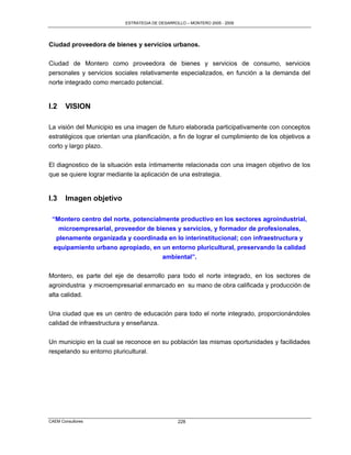 ESTRATEGIA DE DESARROLLO – MONTERO 2005 - 2009




Ciudad proveedora de bienes y servicios urbanos.

Ciudad de Montero como proveedora de bienes y servicios de consumo, servicios
personales y servicios sociales relativamente especializados, en función a la demanda del
norte integrado como mercado potencial.


I.2    VISION

La visión del Municipio es una imagen de futuro elaborada participativamente con conceptos
estratégicos que orientan una planificación, a fin de lograr el cumplimiento de los objetivos a
corto y largo plazo.

El diagnostico de la situación esta íntimamente relacionada con una imagen objetivo de los
que se quiere lograr mediante la aplicación de una estrategia.


I.3    Imagen objetivo

 “Montero centro del norte, potencialmente productivo en los sectores agroindustrial,
   microempresarial, proveedor de bienes y servicios, y formador de profesionales,
  plenamente organizada y coordinada en lo interinstitucional; con infraestructura y
 equipamiento urbano apropiado, en un entorno pluricultural, preservando la calidad
                                     ambiental”.

Montero, es parte del eje de desarrollo para todo el norte integrado, en los sectores de
agroindustria y microempresarial enmarcado en su mano de obra calificada y producción de
alta calidad.

Una ciudad que es un centro de educación para todo el norte integrado, proporcionándoles
calidad de infraestructura y enseñanza.

Un municipio en la cual se reconoce en su población las mismas oportunidades y facilidades
respetando su entorno pluricultural.




CAEM Consultores                                 228
 