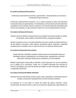 ESTRATEGIA DE DESARROLLO – MONTERO 2005 - 2009




En el plano de Desarrollo Económico

 Un Municipio potencialmente económico: agroindustrial, microempresarial y de servicios e
                            incentivando el agro ecoturismo.

El Municipio potencialmente económico: con un parque industrial en pleno funcionamiento
incorporado todas sus agroindustrias y microempresas, promocionando productos altamente
competitivos en los mercados internos y externos. Con servicios altamente capacitados para
todo el norte integrado y un agro ecoturismo inserto en el circuito departamental y nacional.

En el plano de Desarrollo Humano

Montero centro de referencia interprovincial como prestador de servicios sociales de calidad
            en educación, salud, deporte, saneamiento básico y seguridad ciudadana.

Montero se potencia como un municipio ofertante de servicios sociales de amplia cobertura y
de alta calidad en educación, salud, deporte, saneamiento básico, protección y seguridad
ciudadana que lo consolidan como un centro de servicio, de referencia interprovincial.

En el plano de Desarrollo Físico Urbano

     Ciudad ordenada, sostenible y equitativa, donde convivan armoniosamente todas sus
     actividades urbanas, sustentadas por sus infraestructuras, equipamientos y servicios
            adecuados, haciéndola atractiva para su población y el norte integrado.

Montero ciudad segura, limpia, bella y ordenada, un buen lugar para vivir, que se caracteriza
por la calidad de su convivencia, cuenta con un Gobierno Municipal que promueve la
armonía, tranquilidad y paz entre las familias que habitan en todo el Municipio, velando por
su seguridad y patrimonio.


En el plano de Desarrollo Medio Ambiental

Municipio libre de contaminación (acústica, agua, suelo), capacitada y concientizada sobre el
            manejo y conservación apropiada de los recursos naturales existentes.

Un Municipio en el cual exista un control del sonido del parque automotor, menos
contaminación del recurso hídrico y suelo por la producción agropecuaria, agroindustrial y la



CAEM Consultores                                   229
 
