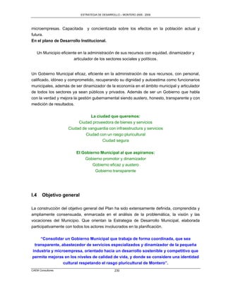 ESTRATEGIA DE DESARROLLO – MONTERO 2005 - 2009




microempresas. Capacitada        y concientizada sobre los efectos en la población actual y
futura.
En el plano de Desarrollo Institucional.

      Un Municipio eficiente en la administración de sus recursos con equidad, dinamizador y
                           articulador de los sectores sociales y políticos.


Un Gobierno Municipal eficaz, eficiente en la administración de sus recursos, con personal,
calificado, idóneo y comprometido, recuperando su dignidad y autoestima como funcionarios
municipales, además de ser dinamizador de la economía en el ámbito municipal y articulador
de todos los sectores ya sean públicos y privados. Además de ser un Gobierno que habla
con la verdad y mejora la gestión gubernamental siendo austero, honesto, transparente y con
medición de resultados.

                                  La ciudad que queremos:
                            Ciudad proveedora de bienes y servicios
                       Ciudad de vanguardia con infraestructura y servicios
                                Ciudad con un rasgo pluricultural
                                        Ciudad segura

                           El Gobierno Municipal al que aspiramos:
                               Gobierno promotor y dinamizador
                                   Gobierno eficaz y austero
                                    Gobierno transparente




I.4     Objetivo general

La construcción del objetivo general del Plan ha sido extensamente definida, comprendida y
ampliamente consensuada, enmarcada en el análisis de la problemática, la visión y las
vocaciones del Municipio. Que orientan la Estrategia de Desarrollo Municipal, elaborada
participativamente con todos los actores involucrados en la planificación.


    “Consolidar un Gobierno Municipal que trabaja de forma coordinada, que sea
 transparente, abastecedor de servicios especializados y dinamizador de la pequeña
industria y microempresa, orientado hacia un desarrollo sostenible y competitivo que
permita mejoras en los niveles de calidad de vida, y donde se considere una identidad
                cultural respetando el rasgo pluricultural de Montero”.
CAEM Consultores                                   230
 