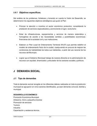 ESTRATEGIA DE DESARROLLO – MONTERO 2005 - 2009




I.4.1 Objetivos específicos.

Del análisis de los problemas, fortalezas y tomando en cuenta la Visión de Desarrollo, se
determinaron los siguientes objetivos estratégicos que guían al Plan


        Priorizar la atención e incentivo al sector económico productivo, consolidando la
         prestación de servicios especializados y promoviendo el agro- ecoturismo


        Dotar de infraestructuras, equipamientos y servicios de manera sistemática y
         homogénea de acorde a las necesidades sentidas y posibilidades económicas-
         financieras de la sociedad civil y sus instituciones.


        Elaborar un Plan Local de Ordenamiento Territorial (PLOT) que permita redefinir el
         modelo de ordenamiento físico de la ciudad, coadyuvando en procura de mejorar las
         condiciones de habitabilidad de todos sus habitantes, a partir del uso racional de los
         recursos del Municipio.


        Lograr que el Gobierno Municipal trabaje de manera eficiente en la administración de
         recursos con equidad, dinamizador y articulador de los sectores sociales y políticos.




J DEMANDA SOCIAL

J.1 Tipo de demandas

Toda la demanda vecinal recogida en los diferentes talleres realizados en toda la jurisdicción
municipal se agruparon en cinco sectores identificados, ya sean demanda comunal, distrital y
municipal.

DESARROLLO ECONÓMICO
Promoción Económica Municipal.
Artesanía, micro y pequeña empresa
Promoción de servicios
Turismo
Industria
Capacitación y asistencia técnica.


CAEM Consultores                                   231
 