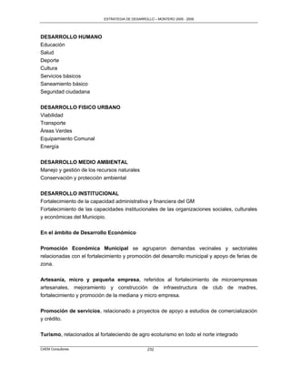 ESTRATEGIA DE DESARROLLO – MONTERO 2005 - 2009




DESARROLLO HUMANO
Educación
Salud
Deporte
Cultura
Servicios básicos
Saneamiento básico
Seguridad ciudadana

DESARROLLO FISICO URBANO
Viabilidad
Transporte
Áreas Verdes
Equipamiento Comunal
Energía

DESARROLLO MEDIO AMBIENTAL
Manejo y gestión de los recursos naturales
Conservación y protección ambiental

DESARROLLO INSTITUCIONAL
Fortalecimiento de la capacidad administrativa y financiera del GM
Fortalecimiento de las capacidades institucionales de las organizaciones sociales, culturales
y económicas del Municipio.

En el ámbito de Desarrollo Económico

Promoción Económica Municipal se agruparon demandas vecinales y sectoriales
relacionadas con el fortalecimiento y promoción del desarrollo municipal y apoyo de ferias de
zona.


Artesanía, micro y pequeña empresa, referidos al fortalecimiento de microempresas
artesanales, mejoramiento y construcción de infraestructura de club de madres,
fortalecimiento y promoción de la mediana y micro empresa.

Promoción de servicios, relacionado a proyectos de apoyo a estudios de comercialización
y crédito.

Turismo, relacionados al fortaleciendo de agro ecoturismo en todo el norte integrado

CAEM Consultores                                 232
 