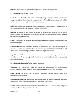 ESTRATEGIA DE DESARROLLO – MONTERO 2005 - 2009




Industria, demandas semejantes a fortalecimiento y promoción de productos

En el ámbito de Desarrollo Humano

Educación, las demandas incluyeron construcción, mejoramiento, ampliación, reparación,
equipamiento de centros educativos adecuados a la Reforma Educativa; mejora de la calidad
de la educación; construcción de una bibliotecas central.

Salud, se consideraron demandas como: construcción, mejoramiento, y equipamiento de
centros de salud: mejora de la calidad y calidez del servicio.

Deporte, las demandas relacionadas al deporte se agruparon en: construcción de canchas
poli funcionales, mini coliseos, complejos deportivos con sus respectivas graderías; apoyo al
deporte estudiantil y asociativo.

Cultura, demandas concernientes a la realización de eventos culturales y mantenimiento del
patrimonio tangible.

Servicios básicos; las demandas vecinales se enmarcaron en: el estudio de un plan de
drenaje y posterior ejecución; construcción, limpieza, revestimiento de alcantarillado pluvial,
construcción de redes de agua potable e instalación de gas domiciliario,

Seguridad ciudadana, enmarcada en potenciar al consejo de seguridad ciudadana,
creación de un fondo de seguridad ciudadana, la construcción de retenes policiales y
recorridos policiales.


En el ámbito de Desarrollo Físico Urbano ambiental

Viabilidad, se incorporaron todas las demandas relacionadas a: pavimentación;
construcciones de cordón y aceras; ripiado de las calles y la construcción de puentes.


Áreas verdes, la construcción de plazas, plazuelas, parques recreacionales y la
remodelación de plazuelas.

Equipamiento comunal, relacionadas a la: construcción de terminal de buses, mercados,
cementerios, sedes sociales y embardado y limpieza de áreas verdes

Energía, demandas enmarcadas en: colocación de luminarias en áreas de calles, callejones,
canchas polifuncionales y unidades educativa.

CAEM Consultores                                 233
 