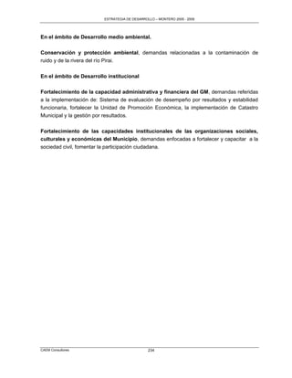 ESTRATEGIA DE DESARROLLO – MONTERO 2005 - 2009




En el ámbito de Desarrollo medio ambiental.

Conservación y protección ambiental, demandas relacionadas a la contaminación de
ruido y de la rivera del río Pirai.


En el ámbito de Desarrollo institucional

Fortalecimiento de la capacidad administrativa y financiera del GM, demandas referidas
a la implementación de: Sistema de evaluación de desempeño por resultados y estabilidad
funcionaria, fortalecer la Unidad de Promoción Económica, la implementación de Catastro
Municipal y la gestión por resultados.


Fortalecimiento de las capacidades institucionales de las organizaciones sociales,
culturales y económicas del Municipio, demandas enfocadas a fortalecer y capacitar a la
sociedad civil, fomentar la participación ciudadana.




CAEM Consultores                                  234
 
