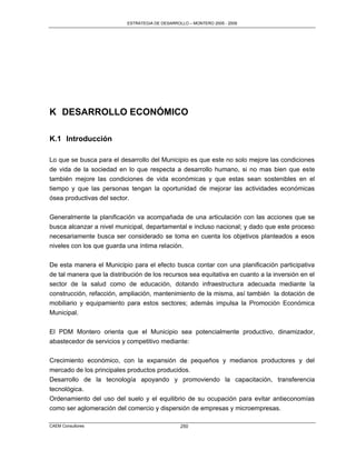ESTRATEGIA DE DESARROLLO – MONTERO 2005 - 2009




K DESARROLLO ECONÓMICO

K.1 Introducción

Lo que se busca para el desarrollo del Municipio es que este no solo mejore las condiciones
de vida de la sociedad en lo que respecta a desarrollo humano, si no mas bien que este
también mejore las condiciones de vida económicas y que estas sean sostenibles en el
tiempo y que las personas tengan la oportunidad de mejorar las actividades económicas
ósea productivas del sector.

Generalmente la planificación va acompañada de una articulación con las acciones que se
busca alcanzar a nivel municipal, departamental e incluso nacional; y dado que este proceso
necesariamente busca ser considerado se toma en cuenta los objetivos planteados a esos
niveles con los que guarda una íntima relación.

De esta manera el Municipio para el efecto busca contar con una planificación participativa
de tal manera que la distribución de los recursos sea equitativa en cuanto a la inversión en el
sector de la salud como de educación, dotando infraestructura adecuada mediante la
construcción, refacción, ampliación, mantenimiento de la misma, así también la dotación de
mobiliario y equipamiento para estos sectores; además impulsa la Promoción Económica
Municipal.

El PDM Montero orienta que el Municipio sea potencialmente productivo, dinamizador,
abastecedor de servicios y competitivo mediante:

Crecimiento económico, con la expansión de pequeños y medianos productores y del
mercado de los principales productos producidos.
Desarrollo de la tecnología apoyando y promoviendo la capacitación, transferencia
tecnológica.
Ordenamiento del uso del suelo y el equilibrio de su ocupación para evitar antieconomías
como ser aglomeración del comercio y dispersión de empresas y microempresas.

CAEM Consultores                                 250
 