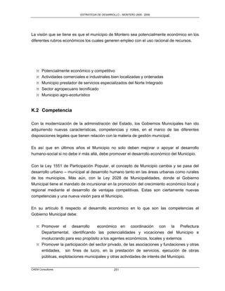 ESTRATEGIA DE DESARROLLO – MONTERO 2005 - 2009




La visión que se tiene es que el municipio de Montero sea potencialmente económico en los
diferentes rubros económicos los cuales generen empleo con el uso racional de recursos.




   M   Potencialmente económico y competitivo
   M   Actividades comerciales e industriales bien localizadas y ordenadas
   M   Municipio prestador de servicios especializados del Norte Integrado
   M   Sector agropecuario tecnificado
   M   Municipio agro-ecoturístico


K.2 Competencia

Con la modernización de la administración del Estado, los Gobiernos Municipales han ido
adquiriendo nuevas características, competencias y roles, en el marco de las diferentes
disposiciones legales que tienen relación con la materia de gestión municipal.

Es así que en últimos años el Municipio no solo deben mejorar o apoyar el desarrollo
humano-social si no debe ir más allá, debe promover el desarrollo económico del Municipio.

Con la Ley 1551 de Participación Popular, el concepto de Municipio cambia y se pasa del
desarrollo urbano – municipal al desarrollo humano tanto en las áreas urbanas como rurales
de los municipios. Más aún, con la Ley 2028 de Municipalidades, donde el Gobierno
Municipal tiene el mandato de incursionar en la promoción del crecimiento económico local y
regional mediante el desarrollo de ventajas competitivas. Estas son ciertamente nuevas
competencias y una nueva visión para el Municipio.

En su artículo 8 respecto al desarrollo económico en lo que son las competencias el
Gobierno Municipal debe:

   M Promover el desarrollo         económico en coordinación con la Prefectura
     Departamental, identificando las potencialidades y vocaciones del Municipio e
     involucrando para eso propósito a los agentes económicos, locales y externos
   M Promover la participación del sector privado, de las asociaciones y fundaciones y otras
       entidades, sin fines de lucro, en la prestación de servicios, ejecución de obras
       públicas, explotaciones municipales y otras actividades de interés del Municipio.


CAEM Consultores                                  251
 