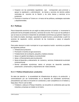 ESTRATEGIA DE DESARROLLO – MONTERO 2005 - 2009




   M Cooperar con las autoridades regulatorias que       correspondan para promover y
     apoyar la explotación y administración de bienes y servicios de dominio público
     nacionales, de recursos de la Nación y de otros bienes y servicios en su
     jurisdicción.
   M Promover e incentivar el Turismo en el marco de las políticas y estrategias nacionales
     y departamentales.


K.3 Políticas

Para el desarrollo económico de una región se debe promover e incentivar a incrementar la
producción de los principales productos y servicios de la zona. Por lo que con las políticas lo
que se busca es promover el desarrollo de actividades económicas que generen mejoras en
los niveles de empleo, tecnología, capacidad de capital humano y productividad, a partir de
acciones de regulación, control, promoción de las inversiones y apoyo al pequeño
empresario.

Para poder alcanzar la visión municipal en lo que respecta al sector económico se plantea
las siguientes políticas:
   M Infraestructura productiva
   M Promoción e incentivo al agro-ecoturismo.
   M Fortalecimiento de la artesanía, pequeña y mediana empresa
   M Apoyo a la gestión tecnológica y la productividad
   M Apoyo al financiamiento para la producción
   M Apoyo al desarrollo y ordenamiento de comercio y servicios, fortaleciendo la actividad
     comercial formal
   M Normar actividades económicas, dentro el principio de desarrollo sostenible,
     preservación, conservación y mejoramiento del medio ambiente.


K.3.1.1 Política infraestructura productiva

Se debe dar atención a la accesibilidad de infraestructura de apoyo a la producción y
comercialización por ser fundamentales en el desarrollo de actividades económicas,
precautelando que estas se encuentre en condiciones y sean competitivos en el mediano y
largo plazo. Para lo cual se debe:
   M Fortalecer y adecuar el Parque Industrial y se encuentre en condiciones para que las
      industrias y empresas se instalen en el mismo.




CAEM Consultores                                 252
 