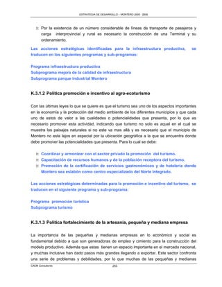 ESTRATEGIA DE DESARROLLO – MONTERO 2005 - 2009




   M Por la existencia de un número considerable de líneas de transporte de pasajeros y
     carga interprovincial y rural es necesario la construcción de una Terminal y su
     ordenamiento.

Las acciones estratégicas identificadas para la infraestructura productiva,              se
traducen en los siguientes programas y sub-programas:

Programa infraestructura productiva
Subprograma mejora de la calidad de infraestructura
Subprograma parque industrial Montero


K.3.1.2 Política promoción e incentivo al agro-ecoturismo

Con las últimas leyes lo que se quiere es que el turismo sea uno de los aspectos importantes
en la economía y la protección del medio ambiente de los diferentes municipios y que cada
uno de estos de valor a las cualidades o potencialidades que presenta, por lo que es
necesario promover esta actividad, indicando que turismo no solo es aquel en el cual se
muestra los paisajes naturales si no este va mas allá y es necesario que el municipio de
Montero no este lejos en especial por la ubicación geográfica a la que se encuentra donde
debe promover las potencialidades que presenta. Para lo cual se debe:


   M Coordinar y armonizar con el sector privado la promoción del turismo.
   M Capacitación de recursos humanos y de la población receptora del turismo.
   M Promoción de la certificación de servicios gastronómicos y de hotelería donde
     Montero sea eslabón como centro especializado del Norte Integrado.

Las acciones estratégicas determinadas para la promoción e incentivo del turismo, se
traducen en el siguiente programa y sub-programa:

Programa promoción turística
Subprograma turismo


K.3.1.3 Política fortalecimiento de la artesanía, pequeña y mediana empresa

La importancia de las pequeñas y medianas empresas en lo económico y social es
fundamental debido a que son generadoras de empleo y cimiento para la construcción del
modelo productivo. Además que estas tienen un espacio importante en el mercado nacional,
y muchas inclusive han dado pasos más grandes llegando a exportar. Este sector confronta
una serie de problemas y debilidades, por lo que muchas de las pequeñas y medianas
CAEM Consultores                                253
 