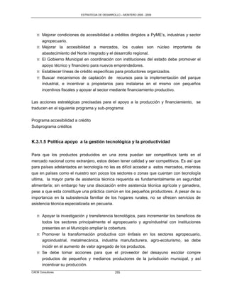ESTRATEGIA DE DESARROLLO – MONTERO 2005 - 2009




   M Mejorar condiciones de accesibilidad a créditos dirigidos a PyME‟s, industrias y sector
     agropecuario.
   M Mejorar la accesibilidad a mercados, los cuales son núcleo importante de
     abastecimiento del Norte integrado y el desarrollo regional.
   M El Gobierno Municipal en coordinación con instituciones del estado debe promover el
     apoyo técnico y financiero para nuevos emprendedores.
   M Establecer líneas de crédito específicas para productores organizados.
   M Buscar mecanismos de captación de recursos para la implementación del parque
     industrial, e incentivar a propietarios para instalarse en el mismo con pequeños
     incentivos fiscales y apoyar al sector mediante financiamiento productivo.

Las acciones estratégicas precisadas para el apoyo a la producción y financiamiento, se
traducen en el siguiente programa y sub-programa:

Programa accesibilidad a crédito
Subprograma créditos


K.3.1.5 Política apoyo a la gestión tecnológica y la productividad

Para que los productos producidos en una zona puedan ser competitivos tanto en el
mercado nacional como extranjero, estos deben tener calidad y ser competitivos. Es así que
para países adelantados en tecnología no les es difícil acceder a estos mercados, mientras
que en países como el nuestro son pocos los sectores o zonas que cuentan con tecnología
ultima, la mayor parte de asistencia técnica requerida es fundamentalmente en seguridad
alimentaría; sin embargo hay una disociación entre asistencia técnica agrícola y ganadera,
pese a que esta constituye una práctica común en los pequeños productores. A pesar de su
importancia en la subsistencia familiar de los hogares rurales, no se ofrecen servicios de
asistencia técnica especializada en pecuaria.

   M Apoyar la investigación y transferencia tecnológica, para incrementar los beneficios de
     todos los sectores principalmente el agropecuario y agroindustrial con instituciones
     presentes en el Municipio ampliar la cobertura.
   M Promover la transformación productiva con énfasis en los sectores agropecuario,
     agroindustrial, metalmecánica, industria manufacturera, agro-ecoturismo, se debe
     incidir en el aumento de valor agregado de los productos.
   M Se debe tomar acciones para que el proveedor del desayuno escolar compre
     productos de pequeños y medianos productores de la jurisdicción municipal, y así
     incentivar su producción.
CAEM Consultores                                 255
 