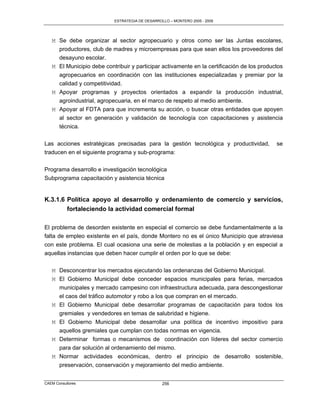 ESTRATEGIA DE DESARROLLO – MONTERO 2005 - 2009




   M Se debe organizar al sector agropecuario y otros como ser las Juntas escolares,
     productores, club de madres y microempresas para que sean ellos los proveedores del
     desayuno escolar.
   M El Municipio debe contribuir y participar activamente en la certificación de los productos
     agropecuarios en coordinación con las instituciones especializadas y premiar por la
     calidad y competitividad.
   M Apoyar programas y proyectos orientados a expandir la producción industrial,
     agroindustrial, agropecuaria, en el marco de respeto al medio ambiente.
   M Apoyar al FDTA para que incrementa su acción, o buscar otras entidades que apoyen
     al sector en generación y validación de tecnología con capacitaciones y asistencia
     técnica.

Las acciones estratégicas precisadas para la gestión tecnológica y productividad,           se
traducen en el siguiente programa y sub-programa:

Programa desarrollo e investigación tecnológica
Subprograma capacitación y asistencia técnica


K.3.1.6 Política apoyo al desarrollo y ordenamiento de comercio y servicios,
        fortaleciendo la actividad comercial formal

El problema de desorden existente en especial el comercio se debe fundamentalmente a la
falta de empleo existente en el país, donde Montero no es el único Municipio que atraviesa
con este problema. El cual ocasiona una serie de molestias a la población y en especial a
aquellas instancias que deben hacer cumplir el orden por lo que se debe:

   M Desconcentrar los mercados ejecutando las ordenanzas del Gobierno Municipal.
   M El Gobierno Municipal debe conceder espacios municipales para ferias, mercados
     municipales y mercado campesino con infraestructura adecuada, para descongestionar
     el caos del tráfico automotor y robo a los que compran en el mercado.
   M El Gobierno Municipal debe desarrollar programas de capacitación para todos los
     gremiales y vendedores en temas de salubridad e higiene.
   M El Gobierno Municipal debe desarrollar una política de incentivo impositivo para
     aquellos gremiales que cumplan con todas normas en vigencia.
   M Determinar formas o mecanismos de coordinación con líderes del sector comercio
     para dar solución al ordenamiento del mismo.
   M Normar actividades económicas, dentro el principio de desarrollo sostenible,
     preservación, conservación y mejoramiento del medio ambiente.


CAEM Consultores                                 256
 