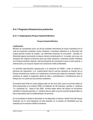 ESTRATEGIA DE DESARROLLO – MONTERO 2005 - 2009




K.4.1 Programa Infraestructura productiva


K.4.1.1 Subprograma Parque Industrial Montero

                                Parque Industrial Montero

Justificación
Montero es considerada como una de las ciudades intermedias de mayor importancia en la
cual se encuentran presentes varias industrias y empresas dispersas en el Municipio las
cuales generan fuentes de empleo. Las diferentes empresas se encuentran ubicadas en
diferentes lugares provocando de alguna manera contaminación en la ciudad, por lo que es
necesario dar mejores condiciones para que estas industrias y empresas puedan instalarse
en el Parque Industrial, además este sea atrayente de inversiones nuevas a nivel nacional e
internacional, y en conjunto mejoren las condiciones medio ambientales.


La actividad agroindustrial, agropecuaria y la presencia de PyME‟s, unida al comercio y
servicios van ingresando a la modernización para lo cual fue necesario la creación de un
Parque Industrial que cuenten con instalaciones comunes para todas las empresas, hasta el
momento se realizo la respectiva oferta de lotes y arrendamiento o transferencia pero el
Parque aun no cuenta con los servicios necesarios.

El proyecto esta divido en cuatro etapas cada uno de cinco años, para una primera etapa se
tenia programado en el anterior PDM, la instalación de 49 empresas: grandes 2, medianas
13 y pequeñas 24, hasta el año 2004 primera etapa dentro del parque se encuentran
ubicadas 2 empresas grandes y 1 mediana esto se debe a que los recursos programados no
fueron ejecutados para la implementación de servicios.

En la actualidad el Gobierno Municipal no ha elaborado el estudio a diseño final del Parque
Industrial, por lo cual solamente se esta basando en el estudio de factibilidad que fue
realizado por la empresa CAEM Consultores.



CAEM Consultores                                258
 