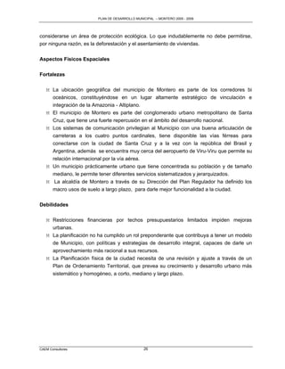 PLAN DE DESARROLLO MUNICIPAL – MONTERO 2005 - 2009




considerarse un área de protección ecológica. Lo que indudablemente no debe permitirse,
por ninguna razón, es la deforestación y el asentamiento de viviendas.


Aspectos Físicos Espaciales

Fortalezas

   M La ubicación geográfica del municipio de Montero es parte de los corredores bi
     oceánicos, constituyéndose en un lugar altamente estratégico de vinculación e
     integración de la Amazonia - Altiplano.
   M El municipio de Montero es parte del conglomerado urbano metropolitano de Santa
     Cruz, que tiene una fuerte repercusión en el ámbito del desarrollo nacional.
   M Los sistemas de comunicación privilegian al Municipio con una buena articulación de
     carreteras a los cuatro puntos cardinales, tiene disponible las vías férreas para
     conectarse con la ciudad de Santa Cruz y a la vez con la república del Brasil y
     Argentina, además se encuentra muy cerca del aeropuerto de Viru-Viru que permite su
     relación internacional por la vía aérea.
   M Un municipio prácticamente urbano que tiene concentrada su población y de tamaño
     mediano, le permite tener diferentes servicios sistematizados y jerarquizados.
   M La alcaldía de Montero a través de su Dirección del Plan Regulador ha definido los
     macro usos de suelo a largo plazo, para darle mejor funcionalidad a la ciudad.

Debilidades

   M Restricciones financieras por techos presupuestarios limitados impiden mejoras
     urbanas.
   M La planificación no ha cumplido un rol preponderante que contribuya a tener un modelo
     de Municipio, con políticas y estrategias de desarrollo integral, capaces de darle un
     aprovechamiento más racional a sus recursos.
   M La Planificación física de la ciudad necesita de una revisión y ajuste a través de un
     Plan de Ordenamiento Territorial, que prevea su crecimiento y desarrollo urbano más
       sistemático y homogéneo, a corto, mediano y largo plazo.




CAEM Consultores                                 26
 