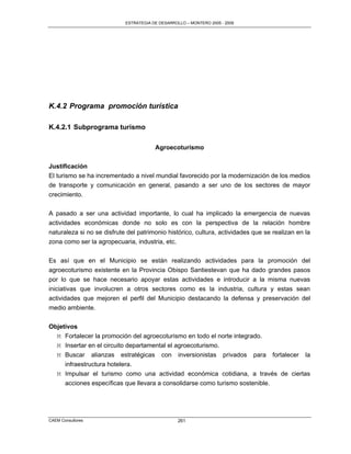 ESTRATEGIA DE DESARROLLO – MONTERO 2005 - 2009




K.4.2 Programa promoción turística

K.4.2.1 Subprograma turismo

                                        Agroecoturismo

Justificación
El turismo se ha incrementado a nivel mundial favorecido por la modernización de los medios
de transporte y comunicación en general, pasando a ser uno de los sectores de mayor
crecimiento.

A pasado a ser una actividad importante, lo cual ha implicado la emergencia de nuevas
actividades económicas donde no solo es con la perspectiva de la relación hombre
naturaleza si no se disfrute del patrimonio histórico, cultura, actividades que se realizan en la
zona como ser la agropecuaria, industria, etc.

Es así que en el Municipio se están realizando actividades para la promoción del
agroecoturismo existente en la Provincia Obispo Santiestevan que ha dado grandes pasos
por lo que se hace necesario apoyar estas actividades e introducir a la misma nuevas
iniciativas que involucren a otros sectores como es la industria, cultura y estas sean
actividades que mejoren el perfil del Municipio destacando la defensa y preservación del
medio ambiente.

Objetivos
  M Fortalecer la promoción del agroecoturismo en todo el norte integrado.
  M Insertar en el circuito departamental el agroecoturismo.
  M Buscar alianzas estratégicas con inversionistas privados para fortalecer la
     infraestructura hotelera.
  M Impulsar el turismo como una actividad económica cotidiana, a través de ciertas
     acciones específicas que llevara a consolidarse como turismo sostenible.




CAEM Consultores                                  261
 