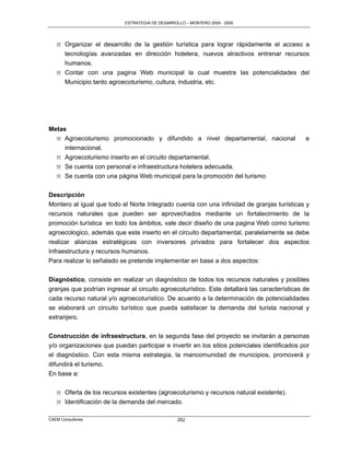 ESTRATEGIA DE DESARROLLO – MONTERO 2005 - 2009




   M Organizar el desarrollo de la gestión turística para lograr rápidamente el acceso a
     tecnologías avanzadas en dirección hotelera, nuevos atractivos entrenar recursos
     humanos.
   M Contar con una pagina Web municipal la cual muestre las potencialidades del
     Municipio tanto agroecoturismo, cultura, industria, etc.




Metas
  M Agroecoturismo promocionado y difundido a nivel departamental, nacional                   e
     internacional.
  M Agroecoturismo inserto en el circuito departamental.
  M Se cuenta con personal e infraestructura hotelera adecuada.
   M Se cuenta con una página Web municipal para la promoción del turismo

Descripción
Montero al igual que todo el Norte Integrado cuenta con una infinidad de granjas turísticas y
recursos naturales que pueden ser aprovechados mediante un fortalecimiento de la
promoción turística en todo los ámbitos, vale decir diseño de una pagina Web como turismo
agroecologico, además que este inserto en el circuito departamental, paralelamente se debe
realizar alianzas estratégicas con inversores privados para fortalecer dos aspectos
Infraestructura y recursos humanos.
Para realizar lo señalado se pretende implementar en base a dos aspectos:

Diagnóstico, consiste en realizar un diagnóstico de todos los recursos naturales y posibles
granjas que podrían ingresar al circuito agroecoturístico. Este detallará las características de
cada recurso natural y/o agroecoturístico. De acuerdo a la determinación de potencialidades
se elaborará un circuito turístico que pueda satisfacer la demanda del turista nacional y
extranjero.


Construcción de infraestructura, en la segunda fase del proyecto se invitarán a personas
y/o organizaciones que puedan participar e invertir en los sitios potenciales identificados por
el diagnóstico. Con esta misma estrategia, la mancomunidad de municipios, promoverá y
difundirá el turismo.
En base a:

   M Oferta de los recursos existentes (agroecoturismo y recursos natural existente).
   M Identificación de la demanda del mercado.

CAEM Consultores                                  262
 