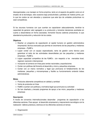 ESTRATEGIA DE DESARROLLO – MONTERO 2005 - 2009




desorganizadas y se manejan en forma empírica, tanto en el aspecto de gestión como en el
empleo de la tecnología, esto ocasiona baja productividad y pérdidas de materia prima, por
lo que los costos se ven elevados y ocasionan que este tipo de unidades productivas no
sean competitivas.



Si los recursos humanos con que cuentan se capacitaran adecuadamente, tendrían la
capacidad de generar valor agregado a su producción y tomarían decisiones acertadas en
cuanto a desarrollarse en forma asociadas, formando futuras cadenas productivas, lo que
abarataría la producción y reducción de los costos.

Objetivos
  M Diseñar un programa de capacitación al capital humano en gestión administrativa
     empresarial, técnica avanzada que permita el crecimiento de las pequeñas y medianas
       empresas – PyME‟s.
   M   Lograr contar con un equipo especializado, tanto de gestión como técnico para
       garantizar el éxito de las actividades desarrolladas por las pequeñas y medianas
       empresas – PyME‟s.
   M   Lograr capacidad competitiva de las PyME‟s con respecto a los mercados local,
       regional, nacional e internacional.
   M   Incorporar el comercio en línea para ventas nacionales y exportaciones
   M   Contar con políticas del fomento al desarrollo y micro y pequeñas empresas.
   M   Contar con un marco normativo y legal que promueva el fortalecimiento de las
       medianas, pequeñas y microempresas y facilite su funcionamiento evitando trabas
       administrativas.


Metas
  M Productos altamente competitivos en calidad y cantidad
  M Venta de productos en línea
  M PyME‟s cuentan con políticas y normativa legal que promueve su actividad
  M Se han diseñado y lanzado programas de apoyo a las micro, pequeñas y medianas
       empresas

Descripción
A través de convenios interinstitucionales desarrollar programas de capacitación a los
diferentes sectores. Para apoyar el desarrollo empresarial y mejoramiento tecnológico con la
realización talleres prácticos y teóricos en los diferentes sectores en temas:

   M Organización

CAEM Consultores                                265
 