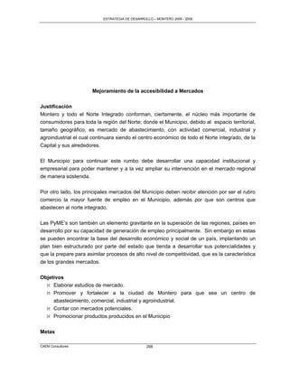 ESTRATEGIA DE DESARROLLO – MONTERO 2005 - 2009




                      Mejoramiento de la accesibilidad a Mercados

Justificación
Montero y todo el Norte Integrado conforman, ciertamente, el núcleo más importante de
consumidores para toda la región del Norte; donde el Municipio, debido al espacio territorial,
tamaño geográfico, es mercado de abastecimiento, con actividad comercial, industrial y
agroindustrial el cual continuara siendo el centro económico de todo el Norte integrado, de la
Capital y sus alrededores.

El Municipio para continuar este rumbo debe desarrollar una capacidad institucional y
empresarial para poder mantener y a la vez ampliar su intervención en el mercado regional
de manera sostenida.

Por otro lado, los principales mercados del Municipio deben recibir atención por ser el rubro
comercio la mayor fuente de empleo en el Municipio, además por que son centros que
abastecen al norte integrado.

Las PyME‟s son también un elemento gravitante en la superación de las regiones, países en
desarrollo por su capacidad de generación de empleo principalmente. Sin embargo en estas
se pueden encontrar la base del desarrollo económico y social de un país, implantando un
plan bien estructurado por parte del estado que tienda a desarrollar sus potencialidades y
que la prepare para asimilar procesos de alto nivel de competitividad, que es la característica
de los grandes mercados.

Objetivos
  M Elaborar estudios de mercado.
  M Promover y fortalecer a la ciudad de Montero para que sea un centro de
     abastecimiento, comercial, industrial y agroindustrial.
  M Contar con mercados potenciales.
  M Promocionar productos producidos en el Municipio


Metas

CAEM Consultores                                   268
 