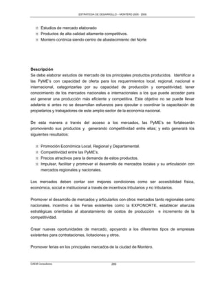 ESTRATEGIA DE DESARROLLO – MONTERO 2005 - 2009




   M Estudios de mercado elaborado
   M Productos de alta calidad altamente competitivos.
   M Montero continúa siendo centro de abastecimiento del Norte




Descripción
Se debe elaborar estudios de mercado de los principales productos producidos. Identificar a
las PyME‟s con capacidad de oferta para los requerimientos local, regional, nacional e
internacional, categorizarlas por su capacidad de producción y competitividad, tener
conocimiento de los mercados nacionales e internacionales a los que puede acceder para
así generar una producción más eficiente y competitiva. Este objetivo no se puede llevar
adelante si antes no se desarrollan esfuerzos para ejecutar o coordinar la capacitación de
propietarios y trabajadores de este amplio sector de la economía nacional.

De esta manera a través del acceso a los mercados, las PyME‟s se fortalecerán
promoviendo sus productos y generando competitividad entre ellas; y esto generará los
siguientes resultados:

   M   Promoción Económica Local, Regional y Departamental.
   M   Competitividad entre las PyME‟s.
   M   Precios atractivos para la demanda de estos productos.
   M   Impulsar, facilitar y promover el desarrollo de mercados locales y su articulación con
       mercados regionales y nacionales.

Los mercados deben contar con mejores condiciones como ser accesibilidad física,
económica, social e institucional a través de incentivos tributarios y no tributarios.

Promover el desarrollo de mercados y articularlos con otros mercados tanto regionales como
nacionales, incentivo a las Ferias existentes como la EXPONORTE, establecer alianzas
estratégicas orientadas al abaratamiento de costos de producción             e incremento de la
competitividad.

Crear nuevas oportunidades de mercado, apoyando a los diferentes tipos de empresas
existentes para contrataciones, licitaciones y otros.

Promover ferias en los principales mercados de la ciudad de Montero.



CAEM Consultores                                  269
 