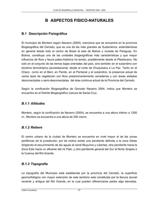 PLAN DE DESARROLLO MUNICIPAL – MONTERO 2005 - 2009




                   B ASPECTOS FISICO-NATURALES


B.1 Descripción Fisiográfica

El municipio de Montero según Navarro (2004), menciona que se encuentra en la provincia
Biogeográfica del Cerrado, que es una de las más grandes de Sudamérica, extendiéndose
en general desde todo el centro de Brasil al este de Bolivia y noreste de Paraguay. En
Bolivia, constituye una de las unidades biogeográficas más características y que mayor
influencia de flora y fauna paleo-histórica ha tenido, posiblemente desde el Pleistoceno. No
solo en el conjunto de las tierras bajas orientales del país, sino también en el subandino con
bioclima termotrópico pluviestacional, desde el norte de Chuquisaca a La Paz. Tanto en el
Chaco como en el Beni, en Pando, en el Pantanal y el subandino, la presencia actual de
varios tipos de vegetación con flora predominantemente cerradense y con áreas aisladas
desconectadas o semi-desconectadas del área continua actual de la Provincia del Cerrado.

Según la zonificación Biogeográfica de Gonzalo Navarro 2004, indica que Montero se
encuentra en el Distrito Biogeográfico Llanura de Santa Cruz.


B.1.1 Altitudes

Montero, según la zonificación de Navarro (2004), se encuentra a una altura inferior a 1200
m., Montero se encuentra a una altura de 292 msnm.


B.1.2 Relieve

El centro urbano de la ciudad de Montero se encuentra en nivel mayor al de las zonas
periféricas de la jurisdicción, por tal motivo existe una pendiente definida a la zona Oeste
dirigiendo el escurrimiento de las aguas al canal Muyurina y Libertad, otra pendiente hacia la
Zona Este hacia un afluente del rió Palo, y otra pendiente general del Sur al Norte dirigida a
la Cuenca del Rió Grande


B.1.3 Topografía

La topografía del Municipio está establecida por la provincia del Cerrado, la superficie
geomorfológica con mayor extensión de este territorio esta constituida por la llanura aluvial
reciente y antigua del Rió Grande, en la cual pueden diferenciarse partes algo elevadas,


CAEM Consultores                                27
 