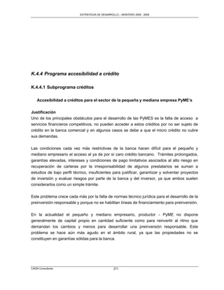 ESTRATEGIA DE DESARROLLO – MONTERO 2005 - 2009




K.4.4 Programa accesibilidad a crédito

K.4.4.1 Subprograma créditos

    Accesibilidad a créditos para el sector de la pequeña y mediana empresa PyME’s

Justificación
Uno de los principales obstáculos para el desarrollo de las PyMES es la falta de acceso a
servicios financieros competitivos, no pueden acceder a estos créditos por no ser sujeto de
crédito en la banca comercial y en algunos casos se debe a que el micro crédito no cubre
sus demandas.

Las condiciones cada vez más restrictivas de la banca hacen difícil para el pequeño y
mediano empresario el acceso al ya de por sí caro crédito bancario. Trámites prolongados,
garantías elevadas, intereses y condiciones de pago limitativos asociados al alto riesgo en
recuperación de carteras por la irresponsabilidad de algunos prestatarios se suman a
estudios de bajo perfil técnico, insuficientes para justificar, garantizar y solventar proyectos
de inversión y evaluar riesgos por parte de la banca y del inversor, ya que ambos suelen
considerarlos como un simple trámite.

Este problema crece cada más por la falta de normas técnico jurídica para el desarrollo de la
preinversión responsable y porque no se habilitan líneas de financiamiento para preinversión.

En la actualidad el pequeño y mediano empresario, productor - PyME no dispone
generalmente de capital propio en cantidad suficiente como para reinvertir al ritmo que
demandan los cambios y menos para desarrollar una preinversión responsable. Este
problema se hace aún más agudo en el ámbito rural, ya que las propiedades no se
constituyen en garantías sólidas para la banca.




CAEM Consultores                                  271
 