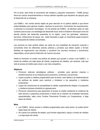 ESTRATEGIA DE DESARROLLO – MONTERO 2005 - 2009




Por lo tanto, esto limita el crecimiento del mediano y pequeño empresario – PyME porque
frena los nuevos emprendimientos e incluso asfixian aquellos que requieren de apoyos para
el desarrollo de su empresa.

Las PyME‟s han venido siendo objeto de gran atención en lo político debido a que tienen
potencialidades para generar empleo, reactivar la economía, incrementar las exportaciones,
y estimular la innovación tecnológica. En tal sentido las PyME‟s de Montero están en este
contexto para buscar una estrategia de desarrollo local, tanto el Gobierno Municipal como los
demás actores del desarrollo presentes en la región, como los gremiales, artesanos,
servicios, instituciones de apoyo, etc., están llamadas a jugar un importante papel proactivo
en la búsqueda de salidas concertadas.

Las acciones en este sentido deben ser parte de una modalidad de actuación conjunta y
concertada entre los diferentes actores públicos y privados que deben apelar a formas
flexibles de organización que articulen y coordinen los recursos humanos y económicos
disponibles y sirvan para la obtención de nuevos recursos.

Hasta el momento no existe una política de estado que ayuden a crecer a las PyME‟s, a
través de créditos con baja tasas de interés, programas de créditos por sectores, más que
todo al acceso al crédito para crecer y ser más competitivo.


Objetivos
  M Promover alianzas estratégicas públicas - privadas para generar mejoras o
     transformaciones en la infraestructura productiva, comercial y de servicios.
  M Lograr acceder a créditos programados para el sector, esto debido a la implementación
     de políticas de estado para reactivar y fortalecer a los pequeños y medianos
     productores.
  M Lograr las condiciones de accesibilidad al crédito, especialmente dirigido a la pequeña
     y mediana empresa industrial y/o agropecuaria.
  M Promover mecanismos para garantizar el acceso al crédito ampliando la cobertura de
     este servicio a pequeños productores a través de la creación de entidades bancarias
       especializadas, tales como Fondos Financieros Privados y/o Cooperativas, a baja
       tasas de interés.


Meta
  M Las PyME‟s tienen acceso a créditos programados para cada sector, la cuales tienen
     bajas tasas de interés.
  M Se cuenta con políticas de estado, que brindan seguridad y apoyo a través de créditos
     y a baja tasas de interés.

CAEM Consultores                                 272
 