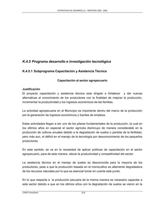 ESTRATEGIA DE DESARROLLO – MONTERO 2005 - 2009




K.4.5 Programa desarrollo e investigación tecnológica

K.4.5.1 Subprograma Capacitación y Asistencia Técnica

                          Capacitación al sector agropecuario

Justificación
El proyecto capacitación y asistencia técnica esta dirigido a fortalecer y dar nuevas
alternativas al conocimiento de los productores con la finalidad de mejorar la producción,
incrementar la productividad y los ingresos económicos de las familias.

La actividad agropecuaria en el Municipio es importante dentro del marco de la producción
por la generación de ingresos económicos y fuentes de empleos.


Estas actividades llegan a ser uno de los pilares fundamentales de la producción, la cual en
los últimos años en especial el sector agrícola disminuyo de manera considerable en la
producción de cultivos anuales debido a la degradación de suelos o perdida de la fertilidad,
pero más aun, el déficit en el manejo de la tecnología por desconocimiento de los pequeños
productores.

En este sentido, se ve en la necesidad de aplicar políticas de capacitación en el sector
agropecuario, para de esta manera elevar la productividad y competitividad del sector.

La asistencia técnica en el manejo de suelos es desconocida para la mayoría de los
productores, pese a que la producción basada en el monocultivo es altamente degradadora
de los recursos naturales por lo que es esencial tomar en cuenta este punto.

En lo que respecta a la producción pecuaria de la misma manera es necesario capacitar a
este sector debido a que en los últimos años con la degradación de suelos se vieron en la

CAEM Consultores                                274
 
