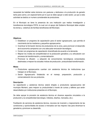 ESTRATEGIA DE DESARROLLO – MONTERO 2005 - 2009




necesidad de habilitar estos terrenos con pasturas y dedicarse a la producción de ganado
tanto para carne y en especial leche por lo que se debe apoyar a este sector, ya que a esta
actividad se dedica un numero considerable de productores.

En el Municipio se tiene la presencia de una institución que realiza investigación y
transferencia tecnológica FDTA, la cual con el apoyo del Gobierno Municipal debe ampliar
los temas y cobertura de familias beneficiaras del Municipio.




Objetivos
  M Establecer un programa de capacitación para el sector agropecuario, que permita el
     crecimiento de los medianos y pequeños agropecuarios.
  M Incentivar la formación técnica de productores de la zona, para promover el desarrollo
     de la economía campesina con una adecuada renovación tecnológica.
   M Contar con programas de capacitación diversificada de acuerdo a la demanda
   M Mejorar los niveles de competitividad en la producción ganadera y su articulación con
     procesos de transformación y comercialización.
   M Promover la difusión y adopción de conocimientos tecnológicos comprobados
     destinadas a mejorar los actuales índices de producción, productividad transformación.


Metas
  M Productores agropecuarios cuentan con asistencia técnica de instituciones que
     trabajan en el Municipio.
  M Sector Agropecuario fortalecido en el manejo, preparación, producción y
     comercialización de sus productos.

Descripción
La capacitación y asistencia técnica estará dirigida a productores agropecuarios del
municipio Montero, para mejorar su productividad a través de cursos y talleres que serán
desarrollados por instituciones presentes en el Municipio.

Se debe apoyar la provisión de asistencia técnica en diversos aspectos vinculados a la
producción y la competitividad (tecnología, métodos, diseños, mercados, etc.)

Facilitación de servicios de asistencia técnica, recursos de inversión y mejoramiento de las
condiciones y oportunidades de acceso a mercados son las mejores vías para dinamizar la
ganadería y promover su desarrollo.



CAEM Consultores                                275
 