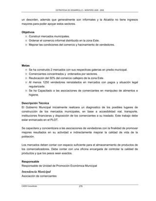 ESTRATEGIA DE DESARROLLO – MONTERO 2005 - 2009




un desorden, además que generalmente son informales y la Alcaldía no tiene ingresos
mayores para poder apoyar estos sectores.


Objetivos
  M Construir mercados municipales.
  M Ordenar el comercio informal distribuido en la zona Este.
  M Mejorar las condiciones del comercio y hacinamiento de vendedores.




Metas
  M Se ha construido 2 mercados con sus respectivas galerías en predio municipal.
  M Comerciantes concentrados y ordenados por sectores.
   M Reubicación del 50% del comercio callejero de la zona Este.
   M Al menos 1250 vendedores reinstalados en mercados con pagos y situación legal
     regularizada.
   M Se ha Capacitado a las asociaciones de comerciantes en manipuleo de alimentos e
     higiene.

Descripción Técnica
El Gobierno Municipal inicialmente realizara un diagnostico de los posibles lugares de
construcción de los mercados municipales, en base a accesibilidad vial, transporte,
instituciones financieras y disposición de los comerciantes a su traslado. Este trabajo debe
estar enmarcado en el PLOT.

Se capacitara y concientizara a las asociaciones de vendedoras con la finalidad de promover
mejores resultados en su actividad e indirectamente mejorar la calidad de vida de la
población.

Los mercados deben contar con espacio suficiente para el almacenamiento de productos de
los comercializadores. Debe contar con una oficina encargada de controlar la calidad de
productos y que los pesos sean exactos.


Responsable
Responsable de Unidad de Promoción Económica Municipal

Intendencia Municipal
Asociación de comerciantes


CAEM Consultores                                278
 