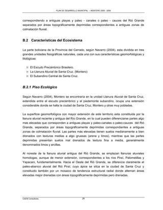 PLAN DE DESARROLLO MUNICIPAL – MONTERO 2005 - 2009




correspondiendo a antiguas playas y paleo - canales o paleo - cauces del Rió Grande
separados por áreas topográficamente deprimidas correspondientes a antiguas zonas de
colmatación fluvial.


B.2 Características del Ecosistema

La parte boliviana de la Provincia del Cerrado, según Navarro (2004), esta dividida en tres
grandes unidades fisiográficas naturales, cada una con sus características geomorfológicas y
litológicas:

   M El Escudo Precámbrico Brasilero.
   M La Llanura Aluvial de Santa Cruz. (Montero)
   M El Subandino Central de Santa Cruz.


B.2.1 Piso Ecológico

Según Navarro (2004), Montero se encontraría en la unidad Llanura Aluvial de Santa Cruz,
extendida entre el escudo precámbrico y el piedemonte subandino, ocupa una extensión
considerable donde se halla la ciudad de Santa Cruz, Montero y otras muy pobladas.

La superficie geomorfológica con mayor extensión de este territorio esta constituida por la
llanura aluvial reciente y antigua del Río Grande, en la cual pueden diferenciarse partes algo
mas elevadas que corresponden a antiguas playas y paleo-canales o paleo-cauces del Rió
Grande, separados por áreas topográficamente deprimidas correspondientes a antiguas
zonas de colmatación fluvial. Las partes más elevadas tienen suelos medianamente a bien
drenados con texturas medias a algo gruesas (arena y limos), mientras que las partes
deprimidas presentan suelos mal drenados de textura fina a media, generalmente
denominados limos y arcillas.

Al noreste de la llanura aluvial antigua del Rió Grande, se emplazan llanuras aluviales
homologas, aunque de menor extensión, correspondientes a los ríos Piraí, Palometillas y
Yapacani, fundamentalmente. Hacia el Oeste del Rió Grande, se diferencia claramente el
paleo-abanico aluvial del Rió Piraí, cuyo ápice se sitúa en la ciudad de Santa Cruz y
constituido también por un mosaico de tendencia estructural radial donde alternan áreas
elevadas mejor drenadas con áreas topográficamente deprimidas pero drenadas.




CAEM Consultores                                28
 