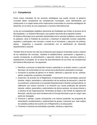 ESTRATEGIA DE DESARROLLO – MONTERO 2005 - 2009




L.1 Competencia

Como marco orientador de las acciones estratégicas que puede encarar el gobierno
municipal deben considerarse las competencias municipales, como delimitadores que
coadyuvarán a no repetir tareas entre instituciones involucradas en acciones estratégicas de
desarrollo, en el marco de una cooperación o convenio interinstitucional.

La ley de municipalidades establece claramente las finalidades que limitan el accionar de la
Municipalidad y su Gobierno Municipal y que pueden resumirse de la siguiente manera:
El Gobierno Municipal como autoridad representativa de la voluntad ciudadana, al servicio de
la población, tiene la finalidad de promover y dinamizar el desarrollo humano sostenible,
equitativo y participativo del municipio a través de la formulación y ejecución de políticas,
planes,     programas y proyectos concordantes con la planificación de desarrollo
departamental y nacional.

También tiene la función de crear las condiciones para asegurar el bienestar social y material
de los habitantes del municipio, mediante el establecimiento, autorización y regulación y,
cuando corresponda, la administración y ejecución directa de obras, servicios públicos y
explotaciones municipales. En el marco de esta delimitación de sus fines, las competencias
del Gobierno Municipal son las siguientes:

   M Planificar y promover el desarrollo humano sostenible en el ámbito urbano y rural del
     Municipio, de conformidad con las normas de la planificación participativa municipal.
   M Incorporar la equidad de género en el diseño, definición y ejecución de las políticas,
     planes, programas y proyectos municipales;
   M Supervisar, de acuerdo con el Reglamento, el desempeño de las autoridades, personal
     docente, médico, paramédico y administrativo de los sectores de educación y salud de
     su jurisdicción; proponiendo a la autoridad Departamental o Distrital correspondiente, la
     ratificación por buenos servicios o la remoción por causal justificada del personal
     docente, médico, paramédico y administrativo de dichos sectores, de manera directa o
     a solicitud de las Organizaciones Territoriales de Base o del Comité de Vigilancia del
     Municipio, solicitud que será tramitada ante el Concejo Municipal y que en ningún caso
     podrá ser denegada;
   M Promover y atender, cuando corresponda y de manera sostenible, los programas de
     alimentación complementaria y suplementaria de grupos o personas que sean sujetos
     de subsidios públicos de acuerdo con el Reglamento y el presupuesto;
   M Fomentar e incentivar las actividades culturales, artísticas y deportivas.




CAEM Consultores                                  282
 