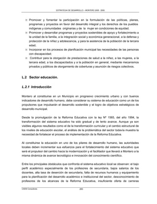 ESTRATEGIA DE DESARROLLO – MONTERO 2005 - 2009




   M Promover y fomentar la participación en la formulación de las políticas, planes,
     programas y proyectos en favor del desarrollo integral y los derechos de los pueblos
     indígenas y comunidades originarias y de la mujer en condiciones de equidad.
   M Promover y desarrollar programas y proyectos sostenibles de apoyo y fortalecimiento a
     la unidad de la familia, a la integración social y económica generacional, a la defensa y
     protección de la niñez y adolescencia, y para la asistencia de la población de la tercera
     edad;
   M Incorporar en los procesos de planificación municipal las necesidades de las personas
     con discapacidad;
   M Contribuir para la otorgación de prestaciones de salud a la niñez, a las mujeres, a la
     tercera edad, a los discapacitados y a la población en general, mediante mecanismos
     privados y públicos de otorgamiento de coberturas y asunción de riesgos colectivos.


L.2 Sector educación.

L.2.1 Introducción

Montero al constituirse en un Municipio en progresivo crecimiento urbano y con buenos
indicadores de desarrollo humano, debe considerar su sistema de educación como un de los
propulsores que impulsarán el desarrollo sostenible y el logro de objetivos estratégicos de
desarrollo municipal.

Desde la promulgación de la Reforma Educativa con la ley Nº 1565, del año 1994, la
transformación del sistema educativo ha sido gradual y de lento avance. Aunque ya son
visibles algunos resultados como el de la transformación curricular y el cambio estructural de
los niveles de educación escolar, el análisis de la problemática del sector todavía muestra la
necesidad de fortalecer el proceso de implementación de la Reforma Educativa.

Al constituirse la educación en uno de los pilares de desarrollo humano, las autoridades
locales deben incrementar sus esfuerzos para el fortalecimiento del sistema educativo que
será el propulsor del cambio hacia la modernización y el facilitador que llevará a Montero a la
misma dinámica de avance tecnológico e innovación del conocimiento científico.

Entre los principales obstáculos que confronta el sistema educativo local se observan: el bajo
perfil académico especialmente de los profesores de secundaria, bajos salarios de los
docentes, alta tasa de deserción de secundaria, falta de recursos humanos y equipamiento
para la planificación del desarrollo académico e institucional del sector, desconocimiento de
profesores de los alcances de la Reforma Educativa, insuficiente oferta de carreras

CAEM Consultores                                 283
 