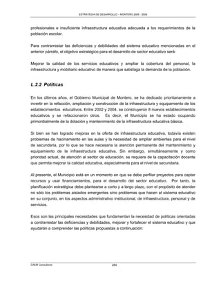 ESTRATEGIA DE DESARROLLO – MONTERO 2005 - 2009




profesionales e insuficiente infraestructura educativa adecuada a los requerimientos de la
población escolar.

Para contrarrestar las deficiencias y debilidades del sistema educativo mencionadas en el
anterior párrafo, el objetivo estratégico para el desarrollo de sector educativo será:

Mejorar la calidad de los servicios educativos y ampliar la cobertura del personal, la
infraestructura y mobiliario educativo de manera que satisfaga la demanda de la población.


L.2.2 Políticas

En los últimos años, el Gobierno Municipal de Montero, se ha dedicado prioritariamente a
invertir en la refacción, ampliación y construcción de la infraestructura y equipamiento de los
establecimientos educativos. Entre 2002 y 2004, se construyeron 8 nuevos establecimientos
educativos y se refaccionaron otros. Es decir, el Municipio se ha estado ocupando
primordialmente de la dotación y mantenimiento de la infraestructura educativa básica.

Si bien se han logrado mejoras en la oferta de infraestructura educativa, todavía existen
problemas de hacinamiento en las aulas y la necesidad de ampliar ambientes para el nivel
de secundaria, por lo que se hace necesaria la atención permanente del mantenimiento y
equipamiento de la infraestructura educativa. Sin embargo, simultáneamente y como
prioridad actual, de atención al sector de educación, se requiere de la capacitación docente
que permita mejorar la calidad educativa, especialmente para el nivel de secundaria.

Al presente, el Municipio está en un momento en que se debe perfilar proyectos para captar
recursos y usar financiamientos, para el desarrollo del sector educativo. Por tanto, la
planificación estratégica debe plantearse a corto y a largo plazo, con el propósito de atender
no sólo los problemas aislados emergentes sino problemas que hacen al sistema educativo
en su conjunto, en los aspectos administrativo institucional, de infraestructura, personal y de
servicios.

Esos son las principales necesidades que fundamentan la necesidad de políticas orientadas
a contrarrestar las deficiencias y debilidades, mejorar y fortalecer el sistema educativo y que
ayudarán a comprender las políticas propuestas a continuación:




CAEM Consultores                                 284
 