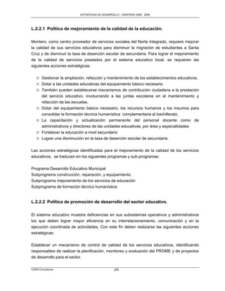 ESTRATEGIA DE DESARROLLO – MONTERO 2005 - 2009




L.2.2.1 Política de mejoramiento de la calidad de la educación.

Montero, como centro proveedor de servicios sociales del Norte Integrado, requiere mejorar
la calidad de sus servicios educativos para disminuir la migración de estudiantes a Santa
Cruz y de disminuir la tasa de deserción escolar de secundaria. Para lograr el mejoramiento
de la calidad de servicios prestados por el sistema educativo local, se requieren las
siguientes acciones estratégicas:

   M Gestionar la ampliación, refacción y mantenimiento de los establecimientos educativos.
   M Dotar a las unidades educativas del equipamiento básico necesario.
   M También pueden establecerse mecanismos de contribución ciudadana a la prestación
     del servicio educativo, involucrando a las juntas escolares en el mantenimiento y
     refacción de las escuelas.
   M Dotar del equipamiento básico necesario, los recursos humanos y los insumos para
     consolidar la formación técnica humanística complementaria al bachillerato.
   M La capacitación y actualización permanente del personal docente como de
     administrativos y directores de las unidades educativas, por área y especialidades
   M Fortalecer la educación a nivel secundario
   M Lograr una disminución en la tasa de deserción escolar de secundaria.

Las acciones estratégicas identificadas para el mejoramiento de la calidad de los servicios
educativos, se traducen en los siguientes programas y sub-programas:

Programa Desarrollo Educativo Municipal
Subprograma construcción, reparación, y equipamiento.
Subprograma mejoramiento de los servicios de educación
Subprograma de formación técnico humanística


L.2.2.2 Política de promoción de desarrollo del sector educativo.

El sistema educativo muestra deficiencias en sus subsistemas operativos y administrativos
los que deben lograr mayor eficiencia en su interrelacionamiento, comunicación y en la
ejecución coordinada de actividades. Con este fin deben realizarse las siguientes acciones
estratégicas:

Establecer un mecanismo de control de calidad de los servicios educativos, identificando
responsables de realizar la planificación, monitoreo y evaluación del PROME y de proyectos
de desarrollo para el sector.

CAEM Consultores                                  285
 