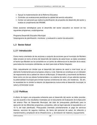 ESTRATEGIA DE DESARROLLO – MONTERO 2005 - 2009




   M Apoyar la implementación de la Reforma Educativa
   M Controlar con evaluaciones periódicas la calidad del servicio educativo
   M Contar con personal que realice la planificación de proyectos de desarrollo del sector y
     evalúe el cumplimiento del PROME.

Estas acciones estratégicas para el desarrollo del sector educativo se reúnen en los
siguientes programas y subprogramas:

Programa Desarrollo Educativo Municipal
Subprograma de planificación, monitoreo y evaluación a sector de educación.


L.3 Sector Salud

L.3.1 Introducción

Como marco orientador de las acciones o conjunto de acciones que el municipio de Montero
debe encarar en torno al tema del desarrollo del sistema de salud local, se debe considerar
el hecho que Montero se ha convertido en un centro de referencia en la atención de la salud,
para todos los municipios colindantes, es decir para todo el Norte Integrado.

Esto, naturalmente sin olvidar que el desarrollo del sistema de salud a nivel local, es un
elemento fundamental para el progreso urbano y rural. Además se constituye en un indicador
de mejoramiento de la calidad de vida en el Municipio. El desarrollo y crecimiento de Montero
tiene como uno de sus pilares fundamentales a su sistema de salud, el que además expresa
la potencialidad municipal para brindar buenas condiciones de vida y de residencia. De ahí,
la necesidad de no olvidar la relación de dependencia mutua entre el desarrollo municipal, la
salud y el bienestar social.


L.3.2 Políticas

A efecto de lograr una propuesta coherente para el desarrollo del sector se debe recordar,
que de acuerdo a los resultados mostrados por el documento de Evaluación de la Ejecución
del anterior Plan de Desarrollo Municipal, del total de presupuesto planificado para la
ejecución de los diferentes programas y proyectos, sólo se logró ejecutar el equivalente a un
10 % del total planificado. Presupuesto orientado prioritariamente al pago de servicios
básicos, servicios de seguros médicos, de ítems del personal de salud, de refacción y
mantenimiento y ampliación de la infraestructura y, de dotación de material y equipamiento.
CAEM Consultores                                 286
 
