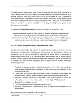 ESTRATEGIA DE DESARROLLO – MONTERO 2005 - 2009




Al presente y para los próximos años, el plan de desarrollo del sector debe proyectarse a
corto y a largo plazo, no sólo en la atención de los problemas o urgencias emergentes, sino
se debe enfocar la salud como una construcción con la contribución de todos los sectores y
procurada mediante la participación activa del Gobierno Municipal y la comunidad. Lograr
esta unanimidad permitirá encarar la necesidad primordial del sector, para la orientación de
los recursos. Y comunicar su necesidad a la comunidad ayudará a lograr el apoyo social que
promueva su consecución.

Con este fin, el objetivo estratégico que conduce las políticas para el sector, es:

    Mejorar la oferta del sistema de salud público de Montero, al ampliar la cobertura de la
     infraestructura de salud y mejorar la calidad del servicio, de manera que se responda
 eficientemente a la amplia demanda existente y, principalmente, se potencie el liderazgo de
       Montero como un centro de referencia interprovincial para la atención de la salud.


L.3.2.1 Política de fortalecimiento institucional de salud

Las principales debilidades del sistema de salud local se relacionan, primero: con los
subsistemas institucionales, (subsistemas administrativo, de comunicación interna y
operativos), por lo cual las políticas de desarrollo de sector deben ir orientadas al
fortalecimiento institucional, y la descentralización administrativa que al mismo tiempo
permita, primero, potenciar los servicios de primer nivel; y segundo: ampliar la cobertura de
la infraestructura. Las acciones estratégicas para la consecución del objetivo estratégico
serán las siguientes:

   M Fortalecer simultáneamente las instituciones de salud de 1er y 2do nivel, apuntando
     hacia la descentralización administrativa del HAGR y al ordenamiento funcional en los
     otros centros de salud.
   M Construcción de un nuevo hospital de segundo nivel o ampliación de los predios del
     Hospital Alfonso Gumucio Reyes, unificando el servicio de atención materno infantil.
   M Ampliar la atención materno lógica del SUMI a una mayor cantidad de centros de
     salud, a través de convenios entre el gobierno municipal y las ONG‟s de salud.
   M Capacitación en salud preventiva.
   M Promoción y fortalecimiento de los servicios de 1er nivel.
   M Monitoreo y seguimiento a los servicios de salud y al estado de la infraestructura y
     equipamiento.


Programa de desarrollo del sistema de salud local
CAEM Consultores                                  287
 