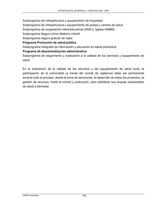 ESTRATEGIA DE DESARROLLO – MONTERO 2005 - 2009




Subprograma de infraestructura y equipamiento de hospitales
Subprograma de infraestructura y equipamiento de postas y centros de salud
Subprograma de cooperación interinstitucional (ONG‟s, Iglesia HAMM)
Subprograma Seguro Único Materno infantil
Subprograma seguro gratuito de vejez
Programa Promoción de salud pública
Subprograma Integrado de información y educación en salud preventiva
Programa de descentralización administrativa
Subprograma de seguimiento y evaluación a la calidad de los servicios y equipamiento de
salud

En la evaluación de la calidad de los servicios y del equipamiento de salud local, la
participación de la comunidad (a través del comité de vigilancia) debe ser permanente
durante todo el proceso, desde la toma de decisiones, el desarrollo de todos los proyectos, la
gestión de recursos, hasta el control y evaluación, para satisfacer sus propias necesidades
de salud y bienestar.




CAEM Consultores                                 288
 