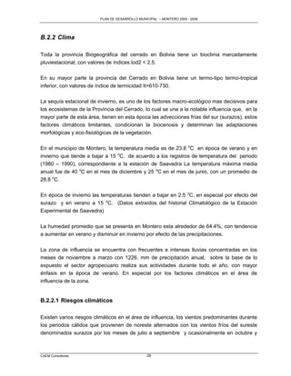PLAN DE DESARROLLO MUNICIPAL – MONTERO 2005 - 2009




B.2.2 Clima

Toda la provincia Biogeográfica del cerrado en Bolivia tiene un bioclima marcadamente
pluviestacional, con valores de índices Iod2 < 2.5.

En su mayor parte la provincia del Cerrado en Bolivia tiene un termo-tipo termo-tropical
inferior, con valores de índice de termicidad It=610-730.

La sequía estacional de invierno, es uno de los factores macro-ecológico mas decisivos para
los ecosistemas de la Provincia del Cerrado, lo cual se une a la notable influencia que, en la
mayor parte de esta área, tienen en esta época las advecciones frías del sur (surazos), estos
factores climáticos limitantes, condicionan la biocenosis y determinan las adaptaciones
morfológicas y eco-fisiológicas de la vegetación.

En el municipio de Montero, la temperatura media es de 23.8 oC en época de verano y en
invierno que tiende a bajar a 15 oC. de acuerdo a los registros de temperatura del periodo
(1980 – 1990), correspondiente a la estación de Saavedra La temperatura máxima media
anual fue de 40 oC en el mes de diciembre y 25 oC en el mes de junio, con un promedio de
28.8 oC.

En época de invierno las temperaturas tienden a bajar en 2.5 oC, en especial por efecto del
surazo y en verano a 15 oC. (Datos extraídos del historial Climatológico de la Estación
Experimental de Saavedra)

La humedad promedio que se presenta en Montero esta alrededor de 64.4%, con tendencia
a aumentar en verano y disminuir en invierno por efecto de las precipitaciones.

La zona de influencia se encuentra con frecuentes e intensas lluvias concentradas en los
meses de noviembre a marzo con 1226. mm de precipitación anual, sobre la base de lo
expuesto el sector agropecuario realiza sus actividades durante todo el año, con mayor
énfasis en la época de verano. En especial por los factores climáticos en el área de
influencia de la zona.


B.2.2.1 Riesgos climáticos

Existen varios riesgos climáticos en el área de influencia, los vientos predominantes durante
los periodos cálidos que provienen de noreste alternados con los vientos fríos del sureste
denominados surazos por los meses de julio a septiembre y ocasionalmente en octubre y



CAEM Consultores                                29
 