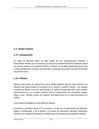 ESTRATEGIA DE DESARROLLO – MONTERO 2005 - 2009




L.5 Sector Cultura.

L.5.1 Introducción

Un rasgo de identidad propio de cada pueblo son las manifestaciones culturales y
tradicionales. Montero es un municipio que aunque se urbanizó de manera acelerada cuenta
con mucha riqueza en su tradición histórica y cultural, la cual debe preservarse tanto como
un bien intangible del municipio como también un potencial que puede enriquecer el atractivo
natural de la zona.


L.5.2 Política

Montero como centro de referencia de todo el Norte Integrado tiene en esta condición una
situación que puede facilitar la promoción de su riqueza y tradición cultural. Las riquezas
culturales de Montero como las relacionadas a la cultura de explotación de la caña, pueden
promocionarse en sus diversos aspectos como la gastronomía, las festividades locales,
ferias y otros. También cuenta con dotación de infraestructura en la Casa Municipal de la
Cultura.

Como objetivo estratégico en ése ámbito se debería:

Promover la actividad cultural en el municipio, a través de la organización de festivales,
talleres y conferencias, y de la difusión y el rescate de tradiciones culturales montereñas;
dotando a las unidades educativas, de infraestructura adecuada para actividades culturales.


CAEM Consultores                                291
 