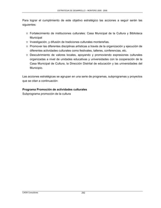 ESTRATEGIA DE DESARROLLO – MONTERO 2005 - 2009




Para lograr el cumplimiento de este objetivo estratégico las acciones a seguir serán las
siguientes:

   M Fortalecimiento de instituciones culturales: Casa Municipal de la Cultura y Biblioteca
     Municipal
   M Investigación, y difusión de tradiciones culturales montereñas.
   M Promover las diferentes disciplinas artísticas a través de la organización y ejecución de
     diferentes actividades culturales como festivales, talleres, conferencias, etc.
   M Descubrimiento de valores locales, apoyando y promoviendo expresiones culturales
     organizadas a nivel de unidades educativas y universidades con la cooperación de la
     Casa Municipal de Cultura, la Dirección Distrital de educación y las universidades del
     Municipio.

Las acciones estratégicas se agrupan en una serie de programas, subprogramas y proyectos
que se citan a continuación:

Programa Promoción de actividades culturales
Subprograma promoción de la cultura




CAEM Consultores                                 292
 