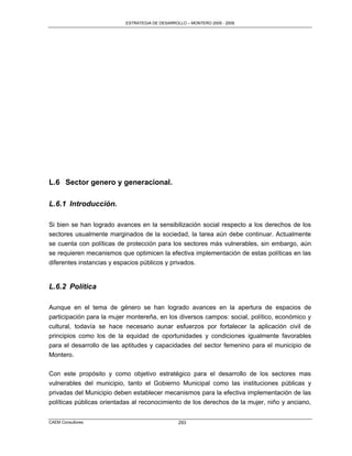 ESTRATEGIA DE DESARROLLO – MONTERO 2005 - 2009




L.6 Sector genero y generacional.

L.6.1 Introducción.

Si bien se han logrado avances en la sensibilización social respecto a los derechos de los
sectores usualmente marginados de la sociedad, la tarea aún debe continuar. Actualmente
se cuenta con políticas de protección para los sectores más vulnerables, sin embargo, aún
se requieren mecanismos que optimicen la efectiva implementación de estas políticas en las
diferentes instancias y espacios públicos y privados.


L.6.2 Política

Aunque en el tema de género se han logrado avances en la apertura de espacios de
participación para la mujer montereña, en los diversos campos: social, político, económico y
cultural, todavía se hace necesario aunar esfuerzos por fortalecer la aplicación civil de
principios como los de la equidad de oportunidades y condiciones igualmente favorables
para el desarrollo de las aptitudes y capacidades del sector femenino para el municipio de
Montero.

Con este propósito y como objetivo estratégico para el desarrollo de los sectores mas
vulnerables del municipio, tanto el Gobierno Municipal como las instituciones públicas y
privadas del Municipio deben establecer mecanismos para la efectiva implementación de las
políticas públicas orientadas al reconocimiento de los derechos de la mujer, niño y anciano,


CAEM Consultores                                293
 
