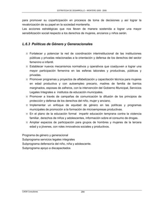 ESTRATEGIA DE DESARROLLO – MONTERO 2005 - 2009




para promover su coparticipación en procesos de toma de decisiones y así lograr la
revalorización de su papel en la sociedad montereña.
Las acciones estratégicas que nos lleven de manera sostenida a lograr una mayor
sensibilización social respecto a los derechos de mujeres, ancianos y niños serán.


L.6.3 Políticas de Género y Generacionales

   M Fortalecer y potenciar la red de coordinación interinstitucional de las instituciones
     públicas y privadas relacionadas a la orientación y defensa de los derechos del sector
     femenino e infantil.
   M Establecer nuevos mecanismos normativos y operativos que coadyuven a lograr una
     mayor participación femenina en las esferas laborales y productivas, públicas y
     privadas.
   M Promover programas y proyectos de alfabetización y capacitación técnica para mujeres
     en edad productiva y con autoempleo precario, madres de familia de barrios
     marginados, esposas de zafreros, con la intervención del Gobierno Municipal, Servicios
     Legales Integrales e institutos de educación municipales.
   M Promover a través de campañas de comunicación la difusión de los principios de
     protección y defensa de los derechos del niño, mujer y anciano.
   M Implementar un enfoque de equidad de género en las políticas y programas
     municipales de promoción a la formación de microempresas productivas.
   M En el plano de la educación formal impartir educación temprana contra la violencia
     familiar, derechos de niños y adolescentes, información sobre el consumo de drogas.
   M Ampliar espacios de participación para grupos de hombres y mujeres de la tercera
     edad y a jóvenes, con roles innovativos sociales y productivos.

Programa de género y generacional
Subprograma servicios legales integrales
Subprograma defensoría del niño, niña y adolescente.
Subprograma apoyo a discapacitados




CAEM Consultores                                294
 