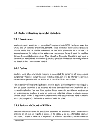 ESTRATEGIA DE DESARROLLO – MONTERO 2005 - 2009




L.7 Sector protección y seguridad ciudadana.

L.7.1 Introducción

Montero como un Municipio con una población aproximada de 90000 habitantes, cuya área
urbana tuvo un acelerado crecimiento, confronta ahora problemas de inseguridad ciudadana
por los delitos que se vienen cometiendo en las áreas periféricas de la ciudad. Los
alarmantes casos de asaltos, robos, violaciones y agresiones físicas de parte de pandillas,
denotan la necesidad urgente de un Plan Integral de Seguridad Ciudadana que capte la
participación de todas las instituciones públicas y privadas interesadas en el resguardo de
los derechos de la ciudadanía en general.


L.7.2 Política

Montero como otros municipios muestra la necesidad de conservar el orden público
cumpliendo y haciendo cumplir las leyes de la Republica, con el fin de defender los derechos
de la sociedad y los intereses del estado, en el marco del orden democrático.

Para la conservación del orden público se requiere de una política integral que no enfoque su
área de acción solamente a las acciones de lucha contra el delito sino fundamental en la
prevención del delito. Para este fin se requiere de una tarea más completa que se desarrolle
en un proceso que involucre a todos los sectores e instancias públicas y privadas quienes
también deben asumir la seguridad ciudadana como una responsabilidad de la ciudadanía
en su conjunto y no sólo de interés de las instituciones del orden.


L.7.3 Políticas de Seguridad Pública                   .

Las aspiraciones de desarrollo económico productivo del Municipio, deben contar con un
ambiente en el cual se respeta la acción de la justicia y de las autoridades locales y
nacionales, donde se defiende la legalidad, los intereses del estado y de los diferentes
CAEM Consultores                                 295
 