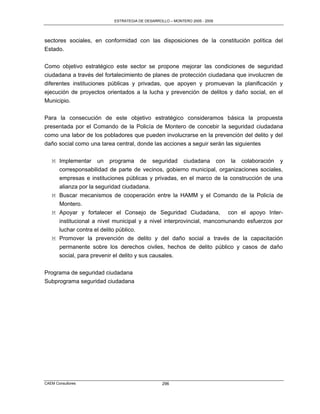ESTRATEGIA DE DESARROLLO – MONTERO 2005 - 2009




sectores sociales, en conformidad con las disposiciones de la constitución política del
Estado.

Como objetivo estratégico este sector se propone mejorar las condiciones de seguridad
ciudadana a través del fortalecimiento de planes de protección ciudadana que involucren de
diferentes instituciones públicas y privadas, que apoyen y promuevan la planificación y
ejecución de proyectos orientados a la lucha y prevención de delitos y daño social, en el
Municipio.

Para la consecución de este objetivo estratégico consideramos básica la propuesta
presentada por el Comando de la Policía de Montero de concebir la seguridad ciudadana
como una labor de los pobladores que pueden involucrarse en la prevención del delito y del
daño social como una tarea central, donde las acciones a seguir serán las siguientes

   M Implementar un programa de seguridad ciudadana con la colaboración y
     corresponsabilidad de parte de vecinos, gobierno municipal, organizaciones sociales,
     empresas e instituciones públicas y privadas, en el marco de la construcción de una
     alianza por la seguridad ciudadana.
   M Buscar mecanismos de cooperación entre la HAMM y el Comando de la Policía de
     Montero.
   M Apoyar y fortalecer el Consejo de Seguridad Ciudadana, con el apoyo Inter-
     institucional a nivel municipal y a nivel interprovincial, mancomunando esfuerzos por
     luchar contra el delito público.
   M Promover la prevención de delito y del daño social a través de la capacitación
     permanente sobre los derechos civiles, hechos de delito público y casos de daño
     social, para prevenir el delito y sus causales.

Programa de seguridad ciudadana
Subprograma seguridad ciudadana




CAEM Consultores                                296
 