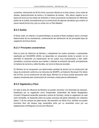 PLAN DE DESARROLLO MUNICIPAL – MONTERO 2005 - 2009




noviembre, alcanzando los 50 Km./hora; provocan efectos en el área urbana, como caída de
árboles, desprendimiento de techos y el desplome de bardas. Otro efecto negativo es en
época de lluvia por los meses de diciembre a marzo provocando inundaciones en diferentes
partes de la ciudad, principalmente por la construcción de algunas carreteras que cortaron el
cauce natural de los ríos y por no contar con un Plan Maestro.


B.2.3 Suelos

El factor suelo, en relación a la geomorfología, es quizás el factor ecológico clave y principal
determinante de los ecosistemas, condicionando las distribución de los principales tipos de
vegetación de forma directa.


B.2.3.1 Principales características

Para la zona de influencia de Montero y alrededores los suelos recientes o subrecientes
clasificado por NAVARRO (2004), se desarrollan en situaciones donde la erosión no ha
permitido el desarrollo y/o preservación de los suelos muy evolucionados o bien están
sometidas a acciones erosivas que impiden o retardan la evolución del perfil, principalmente
en laderas de serranía y valles fluviales, así como en llanuras aluviales.

En Montero se ha recuperado una determinada cantidad de terreno por la construcción del
dique de contención conforme a la instructiva de SEARPI y el Gobierno Municipal. Por efecto
del rió Pirai, con la construcción de este dique, Montero en el futuro puede aprovechar este
espacio recuperado para construcción de viviendas y áreas para la reforestación.


B.2.4 Vegetación y Flora

En toda el área de influencia de Montero se pueden encontrar una diversidad de especies.
Clasificado por su vegetación como Chaparrales, Esclerofilos del Sector Biogegrafico
Cruceño (Chaparral esclerofilo preandino central de Cerrado), donde la vegetación de esta
serie climatofila, se desarrolla sobre los suelos arenosos del glacis disectado con cobertera
eólica. Y de los campos de paleo-dunas, del preandino de Santa Cruz, también se pueden
encontrar flora del bosque bajo esclerofilos tanto por su diversidad como por sus
adaptaciones morfológicas a la zona de influencia.




CAEM Consultores                                 30
 