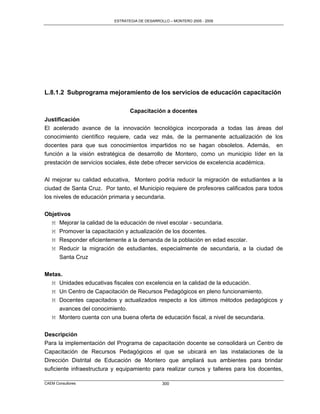 ESTRATEGIA DE DESARROLLO – MONTERO 2005 - 2009




L.8.1.2 Subprograma mejoramiento de los servicios de educación capacitación

                                 Capacitación a docentes
Justificación
El acelerado avance de la innovación tecnológica incorporada a todas las áreas del
conocimiento científico requiere, cada vez más, de la permanente actualización de los
docentes para que sus conocimientos impartidos no se hagan obsoletos. Además, en
función a la visión estratégica de desarrollo de Montero, como un municipio líder en la
prestación de servicios sociales, éste debe ofrecer servicios de excelencia académica.

Al mejorar su calidad educativa, Montero podría reducir la migración de estudiantes a la
ciudad de Santa Cruz. Por tanto, el Municipio requiere de profesores calificados para todos
los niveles de educación primaria y secundaria.

Objetivos
  M Mejorar la calidad de la educación de nivel escolar - secundaria.
  M Promover la capacitación y actualización de los docentes.
  M Responder eficientemente a la demanda de la población en edad escolar.
  M Reducir la migración de estudiantes, especialmente de secundaria, a la ciudad de
     Santa Cruz

Metas.
  M Unidades educativas fiscales con excelencia en la calidad de la educación.
  M Un Centro de Capacitación de Recursos Pedagógicos en pleno funcionamiento.
  M Docentes capacitados y actualizados respecto a los últimos métodos pedagógicos y
     avances del conocimiento.
  M Montero cuenta con una buena oferta de educación fiscal, a nivel de secundaria.


Descripción
Para la implementación del Programa de capacitación docente se consolidará un Centro de
Capacitación de Recursos Pedagógicos el que se ubicará en las instalaciones de la
Dirección Distrital de Educación de Montero que ampliará sus ambientes para brindar
suficiente infraestructura y equipamiento para realizar cursos y talleres para los docentes,

CAEM Consultores                                300
 