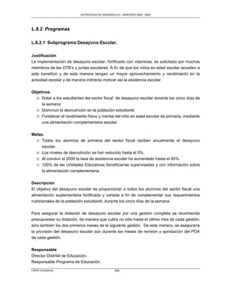 ESTRATEGIA DE DESARROLLO – MONTERO 2005 - 2009




L.8.2 Programas

L.8.2.1 Subprograma Desayuno Escolar.

Justificación
La implementación de desayuno escolar, fortificado con vitaminas, es solicitado por muchos
miembros de las OTB‟s y juntas escolares. A fin de que los niños en edad escolar acceden a
este beneficio y de esta manera tengan un mayor aprovechamiento y rendimiento en la
actividad escolar y de manera indirecta motivar así la asistencia escolar.

Objetivos
  M Dotar a los estudiantes del sector fiscal de desayuno escolar durante los cinco días de
     la semana
  M Disminuir la desnutrición en la población estudiantil.
  M Fortalecer el rendimiento físico y mental del niño en edad escolar de primaria, mediante
     una alimentación complementaria escolar.

Metas.
  M Todos los alumnos de primaria del sector fiscal reciben anualmente el desayuno
     escolar.
  M Los niveles de desnutrición se han reducido hasta el 5%.
   M Al concluir el 2009 la tasa de asistencia escolar ha aumentado hasta el 95%.
   M 100% de las Unidades Educativas beneficiarias supervisadas y con información sobre
     la alimentación complementaria.

Descripción
El objetivo del desayuno escolar es proporcionar a todos los alumnos del sector fiscal una
alimentación suplementaria fortificada y variada a fin de complementar sus requerimientos
nutricionales de la población estudiantil, durante los cinco días de la semana.

Para asegurar la dotación de desayuno escolar por una gestión completa se recomienda
presupuestar su dotación, de manera que cubra no sólo hasta el último mes de cada gestión,
sino también los dos primeros meses de la siguiente gestión. De esta manera, se aseguraría
la provisión del desayuno escolar aún durante los meses de revisión y aprobación del POA
de cada gestión.

Responsable
Director Distrital de Educación.
Responsable Programa de Educación.
CAEM Consultores                                306
 